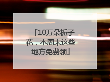 10万朵栀子花，本周末这些地方免费领